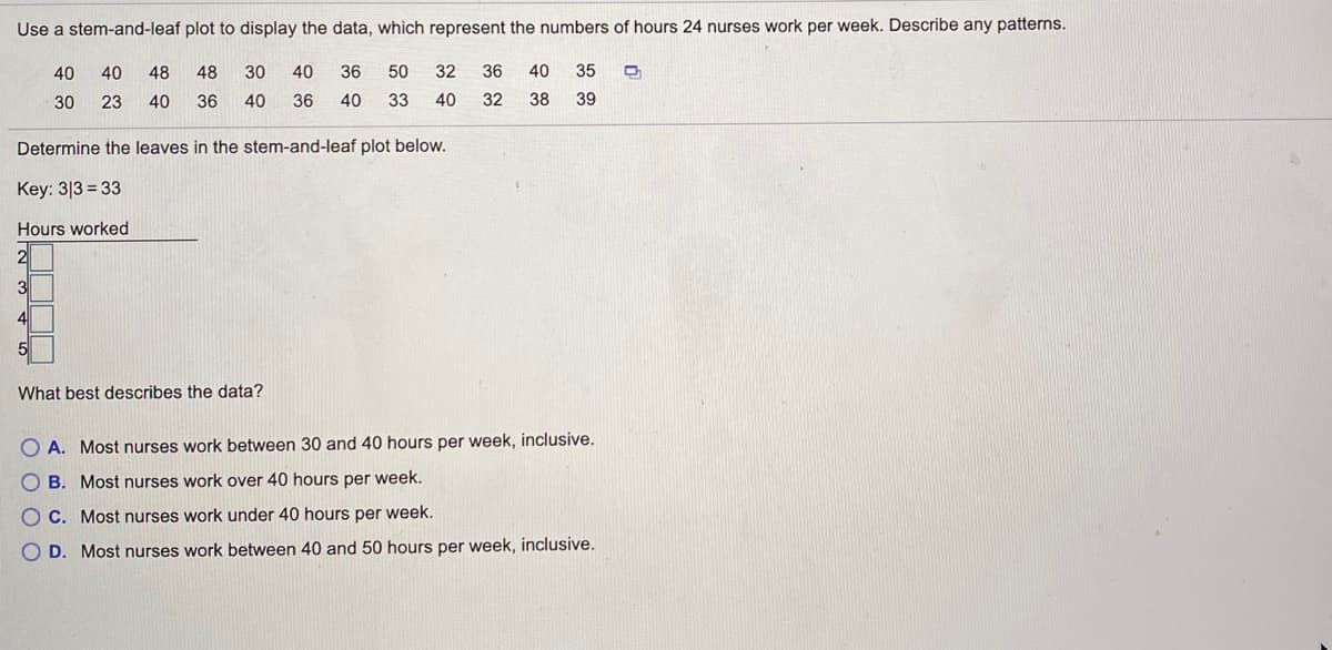 ### Analyzing Nurse Work Hours Using a Stem-and-Leaf Plot

We can use a stem-and-leaf plot to display the data representing the number of hours 24 nurses work per week. The data points are as follows: 

40, 40, 48, 48, 30, 30, 40, 36, 40, 50, 32, 36, 40, 35, 30, 23, 40, 36, 40, 33, 40, 32, 38, 39

#### Stem-and-Leaf Plot Construction
To create a stem-and-leaf plot, we need to determine the 'leaves' which represent the units in the data while the 'stems' represent the tens. Here's how we set up the leaves for the respective stems:

**Key:** 3|3 = 33

**Hours Worked:**
- 20s: <br>
  2 | 3
- 30s: <br>
  3 | 0, 0, 0, 2, 2, 3, 5, 6, 6, 6, 9
- 40s: <br>
  4 | 0, 0, 0, 0, 0, 0, 0, 0, 0, 0, 6, 8, 8
- 50s: <br>
  5 | 0

**Stem and Leaf Plot:**

```
2 | 3
3 | 0, 0, 0, 2, 2, 3, 5, 6, 6, 6, 9
4 | 0, 0, 0, 0, 0, 0, 0, 0, 0, 0, 6, 8, 8
5 | 0
```

### Interpretation
From the stem-and-leaf plot, we observe the concentration of hours worked within different ranges. The data distribution shows that most nurses' work hours fall within the 30-40 and 40-50 hours per week categories.

### Question and Analysis
**What best describes the data?**

- **A.** Most nurses work between 30 and 40 hours per week, inclusive.
- **B.**