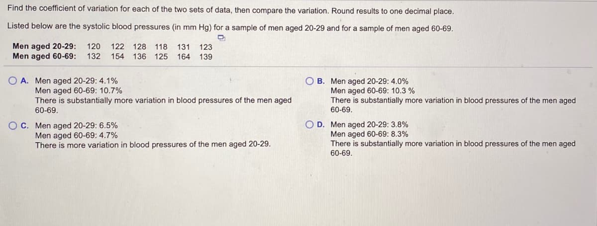 **Understanding the Coefficient of Variation in Systolic Blood Pressure**

To understand the variation in systolic blood pressure between different age groups, we will find the coefficient of variation for two sets of data. The coefficient of variation (CV) is a statistical measure of the relative variability, expressed as a percentage. It is calculated by dividing the standard deviation by the mean and then multiplying by 100 to get a percentage. 

Below are the systolic blood pressures (in mm Hg) for two samples:
- Men aged 20-29: 120, 122, 128, 118, 131, 123
- Men aged 60-69: 132, 154, 136, 125, 164, 139

**Options and Comparisons**

A. Men aged 20-29: 4.1%  
   Men aged 60-69: 10.7%  
   There is substantially more variation in blood pressures of the men aged 60-69.

B. Men aged 20-29: 4.0%  
   Men aged 60-69: 10.3%  
   There is substantially more variation in blood pressures of the men aged 60-69.

C. Men aged 20-29: 6.5%  
   Men aged 60-69: 4.7%  
   There is more variation in blood pressures of the men aged 20-29.

D. Men aged 20-29: 3.8%  
   Men aged 60-69: 8.3%  
   There is substantially more variation in blood pressures of the men aged 60-69.

From these options, we compare the coefficients of variation (CVs) of both age groups to determine which one has higher variability in blood pressure and how significant that difference is.

**Explanation and Calculation**

### Steps to Calculate Coefficients of Variation:
1. Calculate the mean (average) systolic blood pressure for each age group.
2. Calculate the standard deviation for each age group.
3. Divide the standard deviation by the mean for each group.
4. Multiply the resulting value by 100 to convert it to a percentage.

Remember:
- Mean = (Sum of all values) / (Number of values)
- Standard deviation measures the amount of variation or dispersion of a set of values.

### Conclusion

After performing the necessary calculations based on the given data,