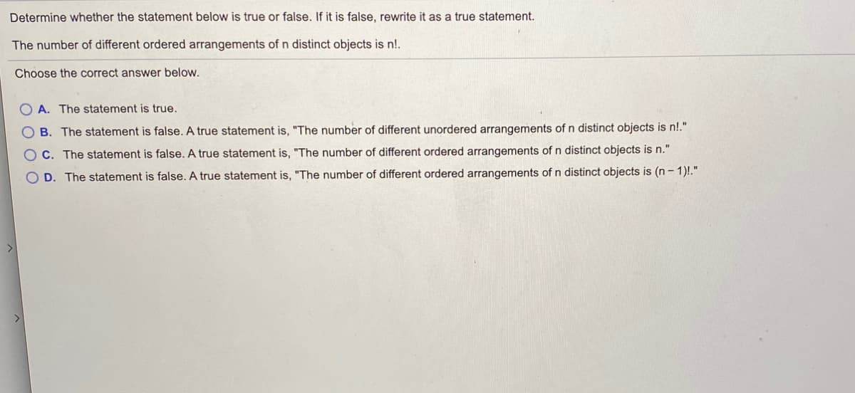 Determine whether the statement below is true or false. If it is false, rewrite it as a true statement.
The number of different ordered arrangements of n distinct objects is n!.
Choose the correct answer below.
O A. The statement is true.
O B. The statement is false. A true statement is, "The number of different unordered arrangements of n distinct objects is n!."
O C. The statement is false. A true statement is, "The number of different ordered arrangements of n distinct objects is n."
O D. The statement is false. A true statement is, "The number of different ordered arrangements of n distinct objects is (n- 1)!."
