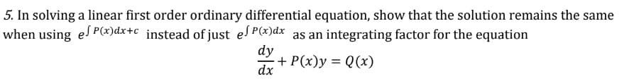 5. In solving a linear first order ordinary differential equation, show that the solution remains the same
when using es P(x)dx+c _instead of just es P(x)dx as an integrating factor for the equation
dy
+ P(x)y = Q(x)
dx
