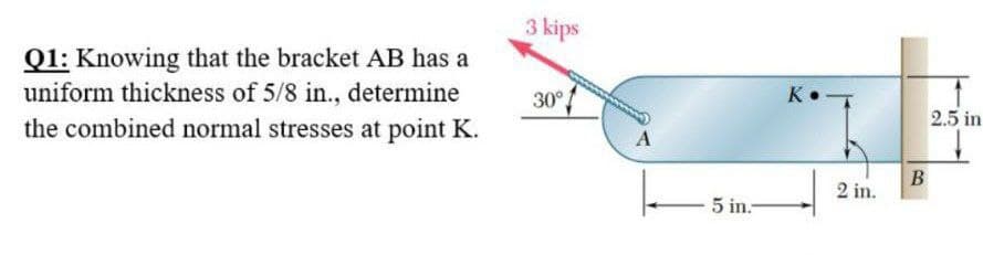 Q1: Knowing that the bracket AB has a
uniform thickness of 5/8 in., determine
the combined normal stresses at point K.
3 kips
30°
- 5 in.-
K
2 in.
B
2.5 in