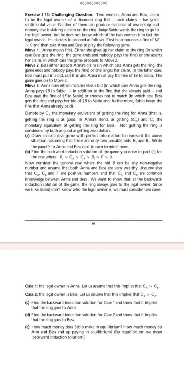 000000000000
Exercise 2.13: Challenging Question. Two women, Anna and Bess, claim
to be the legal owners of a diamond ring that each claims - has great
sentimental value. Neither of them can produce evidence of ownership and
nobody else is staking a claim on the ring. Judge Sabio wants the ring to go to
the legal owner, but he does not know which of the two women is in fact the
legal owner. He decides to proceed as follows. First he announces a fine of $F
> 0 and then asks Anna and Bess to play the following game.
Move 1: Anna moves first. Either she gives up her claim to the ring (in which
case Bess gets the ring, the game ends and nobody pays the fine) or she asserts
her claim, in which case the game proceeds to Move 2.
Move 2: Bess either accepts Anna's claim (in which case Anna gets the ring, the
game ends and nobody pays the fine) or challenges her claim. In the latter case,
Bess must put in a bid, call it B, and Anna must pay the fine of $F to Sabio. The
game goes on to Move 3.
Move 3: Anna now either matches Bess's bid (in which case Anna gets the ring.
Anna pays $B to Sabio in addition to the fine that she already paid - and
Bess pays the fine of $F to Sabio) or chooses not to match (in which case Bess
gets the ring and pays her bid of $B to Sabio and, furthermore, Sabio keeps the
fine that Anna already paid).
Denote by C, the monetary equivalent of getting the ring for Anna (that is,
getting the ring is as good, in Anna's mind, as getting $C) and C, the
monetary equivalent of getting the ring for Bess. Not getting the ring is
considered by both as good as getting zero dollars.
(a) Draw an extensive game with perfect information to represent the above
situation, assuming that there are only two possible bids: B, and B. Write
the payoffs to Anna and Bess next to each terminal node.
(b) Find the backward-induction solution of the game you drew in part (a) for
the case where B, > C > C > B > F> 0.
Now consider the general case where the bid B can be any non-negative
number and assume that both Anna and Bess are very wealthy. Assume also
that CA, C and F are positive numbers and that CA and C, are common
knowledge between Anna and Bess. We want to show that, at the backward-
induction solution of the game, the ring always goes to the legal owner. Since
we (like Sabio) don't know who the legal owner is, we must consider two cases.
Case 1: the legal owner is Anna. Let us assume that this implies that CA > C
Case 2: the legal owner is Bess. Let us assume that this implies that C > CA-
(c) Find the backward-induction solution for Case 1 and show that it implies
that the ring goes to Anna.
(d) Find the backward-induction solution for Case 2 and show that it implies
that the ring goes to Bess.
(e) How much money does Sabio make in equilibrium? How much money do
Ann and Bess end up paying in equilibrium? (By 'equilibrium' we mean
'backward induction solution'.)