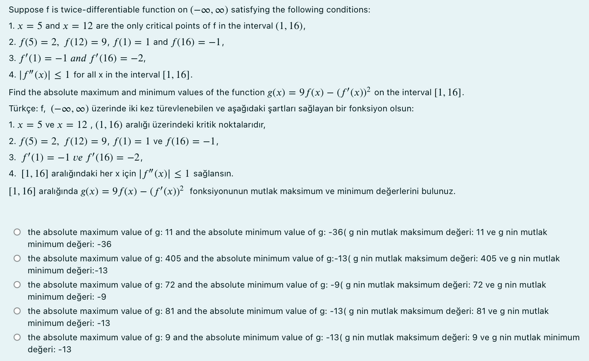 Suppose f is twice-differentiable function on (-∞, 0) satisfying the following conditions:
1. x = 5 and x = 12 are the only critical points of f in the interval (1, 16),
2. f(5) = 2, f(12) = 9, ƒ(1) = 1 and f(16)
-1,
3. f' (1) = -1 and f' (16) = -2,
4. [f"(x)| < 1 for all x in the interval [1, 16].
Find the absolute maximum and minimum values of the function g(x) = 9f(x) – (f' (x))² on the interval [1, 16].
Türkçe: f, (-o, ∞0) üzerinde iki kez türevlenebilen ve aşağıdaki şartları sağlayan bir fonksiyon olsun:
1. x = 5 ve x = 12 , (1, 16) aralığı üzerindeki kritik noktalarıdır,
2. f(5) = 2, f(12) = 9, ƒ(1) = 1 ve f(16) = -1,
3. f'(1) = -1 ve f'(16) = -2,
4. [1, 16] ara
aki her x için |f"(x)| < 1 sağlansın
[1, 16] aralığında g(x) = 9f(x) –- (f'(x))² fonksiyonunun mutlak maksimum ve minimum değerlerini bulunuz.
O the absolute maximum value of g: 11 and the absolute minimum value of g: -36( g nin mutlak maksimum değeri: 11 ve g nin mutlak
minimum değeri: -36
O the absolute maximum value of g: 405 and the absolute minimum value of g:-13( g nin mutlak maksimum değeri: 405 ve g nin mutlak
minimum değeri:-13
O the absolute maximum value of g: 72 and the absolute minimum value of g: -9( g nin mutlak maksimum değeri: 72 ve g nin mutlak
minimum değeri: -9
O the absolute maximum value of g: 81 and the absolute minimum value of g: -13( g nin mutlak maksimum değeri: 81 ve g nin mutlak
minimum değeri: -13
O the absolute maximum value of g: 9 and the absolute minimum value of g: -13( g nin mutlak maksimum değeri: 9 ve g nin mutlak minimum
değeri: -13
