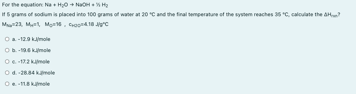 For the equation: Na + H20 → NaOH + ½ H2
If 5 grams of sodium is placed into 100 grams of water at 20 °C and the final temperature of the system reaches 35 °C, calculate the AHrxn?
MNa=23, MH=1, Mo=16 , CH20=4.18 J/g°C
O a. -12.9 kJ/mole
O b. -19.6 kJ/mole
O c. -17.2 kJ/mole
d. -28.84 kJ/mole
O e. -11.8 kJ/mole
