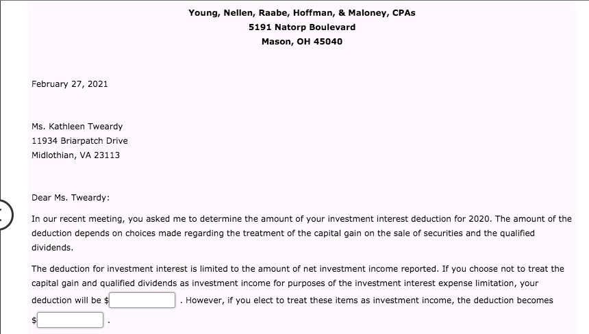 Young, Nellen, Raabe, Hoffman, & Maloney, CPAS
5191 Natorp Boulevard
Mason, OH 45040
February 27, 2021
Ms. Kathleen Tweardy
11934 Briarpatch Drive
Midlothian, VA 23113
Dear Ms. Tweardy:
In our recent meeting, you asked me to determine the amount of your investment interest deduction for 2020. The amount of the
deduction depends on choices made regarding the treatment of the capital gain on the sale of securities and the qualified
dividends.
The deduction for investment interest is limited to the amount of net investment income reported. If you choose not to treat the
capital gain and qualified dividends as investment income for purposes of the investment interest expense limitation, your
deduction will be $
However, if you elect to treat these items as investment income, the deduction becomes
