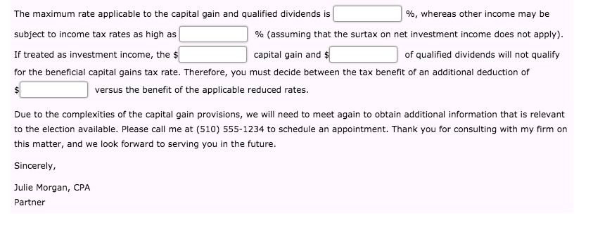 The maximum rate applicable to the capital gain and qualified dividends is
%, whereas other income may be
subject to income tax rates as high as
% (assuming that the surtax on net investment income does not apply).
If treated as investment income, the $
capital gain and $
of qualified dividends will not qualify
for the beneficial capital gains tax rate. Therefore, you must decide between the tax benefit of an additional deduction of
versus the benefit of the applicable reduced rates.
Due to the complexities of the capital gain provisions, we will need to meet again to obtain additional information that is relevant
to the election available. Please call me at (510) 555-1234 to schedule an appointment. Thank you for consulting with my firm on
this matter, and we look forward to serving you in the future.
Sincerely,
Julie Morgan, CPA
Partner
