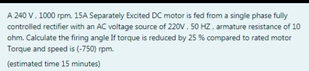 A 240 V, 1000 rpm, 15A Separately Excited DC motor is fed from a single phase fully
controlled rectifier with an AC voltage source of 220v, 50 HZ, armature resistance of 10
ohm. Calculate the firing angle If torque is reduced by 25 % compared to rated motor
Torque and speed is (-750) rpm.
(estimated time 15 minutes)
