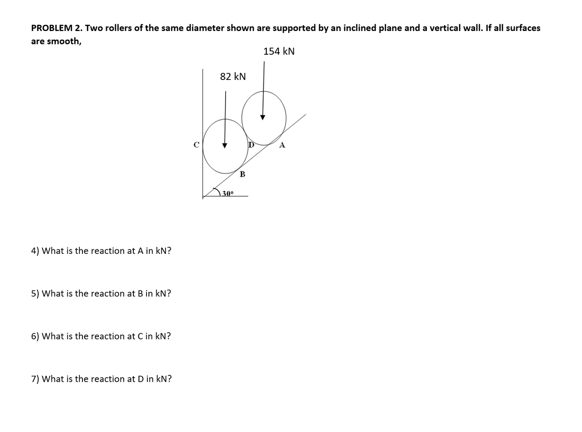 PROBLEM 2. Two rollers of the same diameter shown are supported by an inclined plane and a vertical wall. If all surfaces
are smooth,
154 kN
82 kN
A
B
30°
4) What is the reaction at A in kN?
5) What is the reaction at B in kN?
6) What is the reaction at C in kN?
7) What is the reaction at D in kN?
