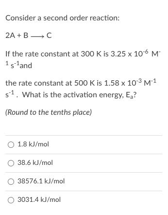 Consider a second order reaction:
2A + В — с
If the rate constant at 300 K is 3.25 x 106 M
1s-land
the rate constant at 500 K is 1.58 x 103 M-1
s1. What is the activation energy, E,?
(Round to the tenths place)
O 1.8 kJ/mol
O 38.6 kJ/mol
O 38576.1 kJ/mol
O 3031.4 kJ/mol
