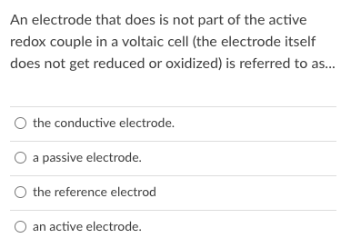 An electrode that does is not part of the active
redox couple in a voltaic cell (the electrode itself
does not get reduced or oxidized) is referred to as.
O the conductive electrode.
O a passive electrode.
O the reference electrod
O an active electrode.
