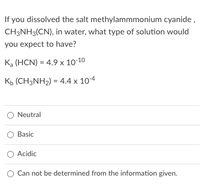 If you dissolved the salt methylammmonium cyanide,
CH3NH3(CN), in water, what type of solution would
you expect to have?
K, (HCN) = 4.9 x 10-10
Kb (CH3NH2) = 4.4 x 104
Neutral
Basic
O Acidic
Can not be determined from the information given.
