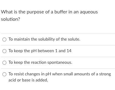 What is the purpose of a buffer in an aqueous
solution?
O To maintain the solubility of the solute.
O To keep the pH between 1 and 14
O To keep the reaction spontaneous.
O To resist changes in pH when small amounts of a strong
acid or base is added,
