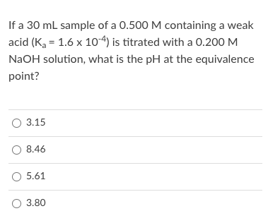 If a 30 ml sample of a 0.500 M containing a weak
acid (K, = 1.6 x 10-4) is titrated with a 0.200 M
NaOH solution, what is the pH at the equivalence
point?
O 3.15
O 8.46
O 5.61
3.80
