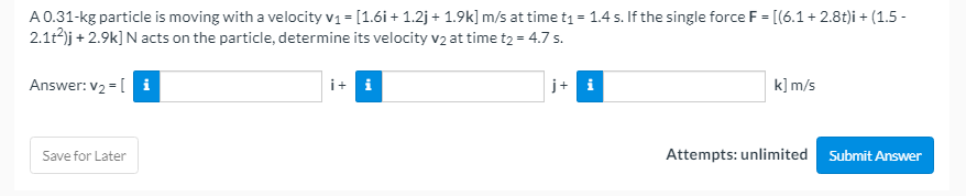 A0.31-kg particle is moving with a velocity v1 = [1.6i + 1.2j+ 1.9k] m/s at time t = 1.4 s. If the single force F = [(6.1+ 2.8t)i + (1.5 -
2.1t)j + 2.9k] N acts on the particle, determine its velocity v2 at time t2 = 4.7 s.
Answer: v2 = [ i
i+ i
j+ i
k] m/s
Save for Later
Attempts: unlimited Submit Answer
