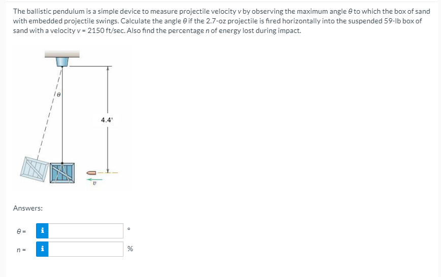 The ballistic pendulum is a simple device to measure projectile velocity v by observing the maximum angle e to which the box of sand
with embedded projectile swings. Calculate the angle e if the 2.7-oz projectile is fired horizontally into the suspended 59-lb box of
sand with a velocity v = 2150 ft/sec. Also find the percentage n of energy lost during impact.
le
4.4'
Answers:
e =
i
n =
