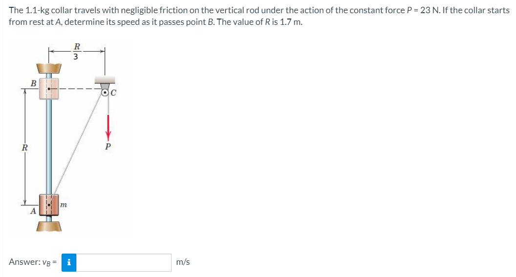 The 1.1-kg collar travels with negligible friction on the vertical rod under the action of the constant force P = 23 N. If the collar starts
from rest at A, determine its speed as it passes point B. The value of R is 1.7 m.
3
R
P
m
Answer: VB =
i
m/s
