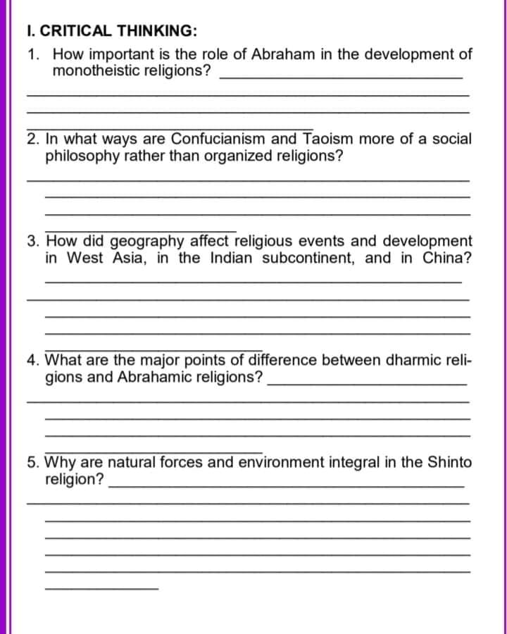 I. CRITICAL THINKING:
1. How important is the role of Abraham in the development of
monotheistic religions?
2. In what ways are Confucianism and Taoism more of a social
philosophy rather than organized religions?
3. How did geography affect religious events and development
in West Asia, in the Indian subcontinent, and in China?
4. What are the major points of difference between dharmic reli-
gions and Abrahamic religions?
5. Why are natural forces and environment integral in the Shinto
religion?
