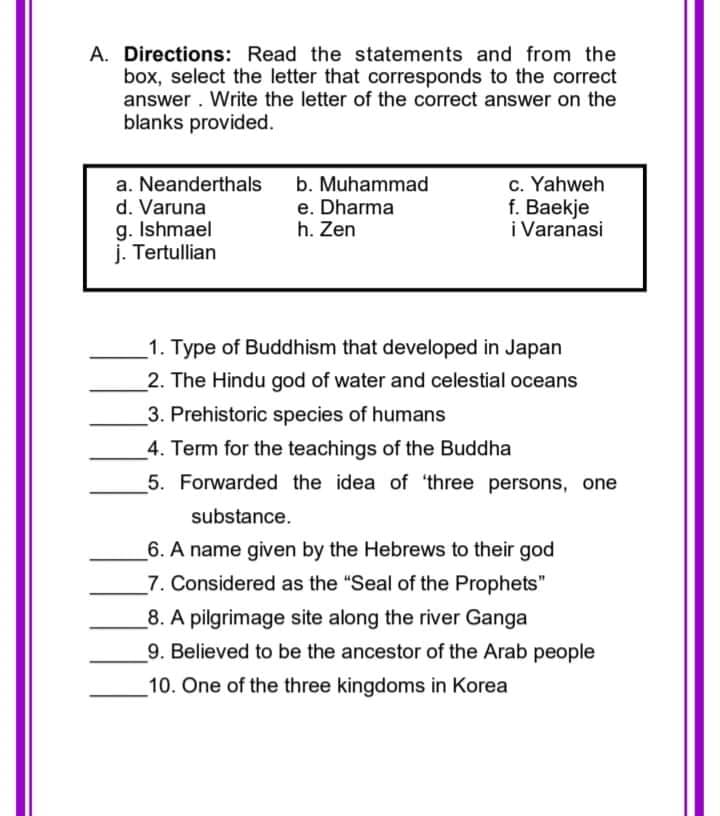 A. Directions: Read the statements and from the
box, select the letter that corresponds to the correct
answer. Write the letter of the correct answer on the
blanks provided.
a. Neanderthals
d. Varuna
g. Ishmael
j. Tertullian
b. Muhammad
e. Dharma
h. Zen
c. Yahweh
f. Baekje
i Varanasi
1. Type of Buddhism that developed in Japan
2. The Hindu god of water and celestial oceans
3. Prehistoric species of humans
4. Term for the teachings of the Buddha
5. Forwarded the idea of 'three persons, one
substance.
6. A name given by the Hebrews to their god
7. Considered as the "Seal of the Prophets"
_8. A pilgrimage site along the river Ganga
9. Believed to be the ancestor of the Arab people
10. One of the three kingdoms in Korea
