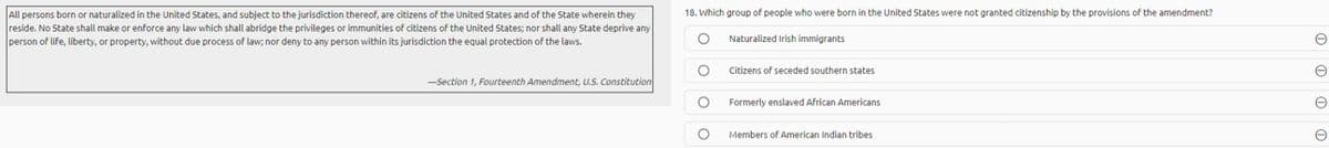 All persons born or naturalized in the United States, and subject to the jurisdiction thereof, are citizens of the United States and of the State wherein they
reside. No State shall make or enforce any law which shall abridge the privileges or immunities of citizens of the United States; nor shall any State deprive any
person of life, liberty, or property, without due process of law; nor deny to any person within its jurisdiction the equal protection of the laws.
18. Which group of people who were born in the United States were not granted citizenship by the provisions of the amendment?
Naturalized Irish immigrants
Citizens of seceded southern states
-Section 1, Fourteenth Amendment, U.S. Constitution
Formerly enslaved African Americans
Members of American Indian tribes
O O O 0
