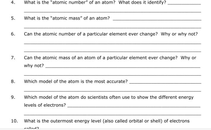 What is the "atomic number" of an atom? What does it identify?
5.
What is the "atomic mass" of an atom?
6.
Can the atomic number of a particular element ever change? Why or why not?
7.
Can the atomic mass of an atom of a particular element ever change? Why or
why not?
8.
Which model of the atom is the most accurate?
9.
Which model of the atom do scientists often use to show the different energy
levels of electrons?
10.
What is the outermost energy level (also called orbital or shell) of electrons
called?
4.
