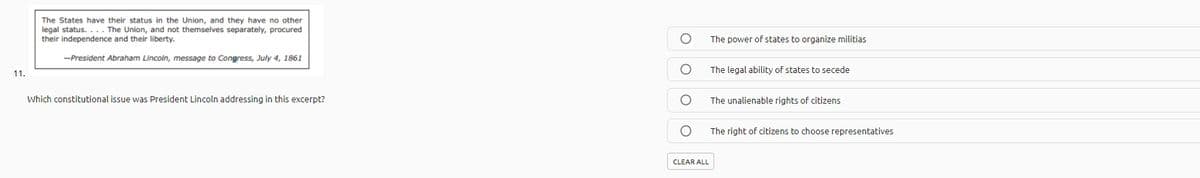 The States have their status in the Union, and they have no other
legal status. ... The Union, and not themselves separately, procured
their independence and their liberty.
The power of states to organize militias
-President Abraham Lincoln, message to Congress, July 4, 1861
The legal ability of states to secede
11.
Which constitutional issue was President Lincoln addressing in this excerpt?
The unalienable rights of citizens
The right of citizens to choose representatives
CLEAR ALL
