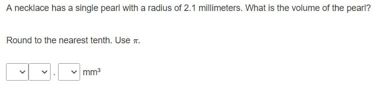 A necklace has a single pearl with a radius of 2.1 millimeters. What is the volume of the pearl?
Round to the nearest tenth. Use T.
mm3
