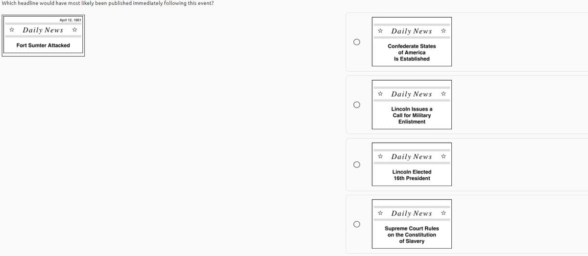 Which headline would have most likely been published immediately following this event?
April 12, 1861
Daily News
Daily News
Fort Sumter Attacked
Confederate States
of America
Is Established
Daily News
Lincoln Issues a
Call for Military
Enlistment
Daily News
Lincoln Elected
16th President
Daily News
Supreme Court Rules
on the Constitution
of Slavery
