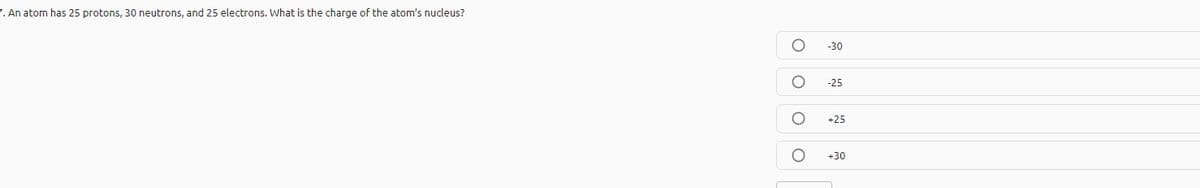 7. An atom has 25 protons, 30 neutrons, and 25 electrons. What is the charge of the atom's nucleus?
-30
-25
+25
+30

