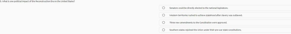 5. What is one political impact of the Reconstruction Era on the United States?
Senators could be directly elected to the national legislature.
Western territories rushed to achieve statehood after slavery was outlawed.
Three new amendments to the Constitution were approved.
Southern states rejoined the Union under their pre-war state constitutions.
