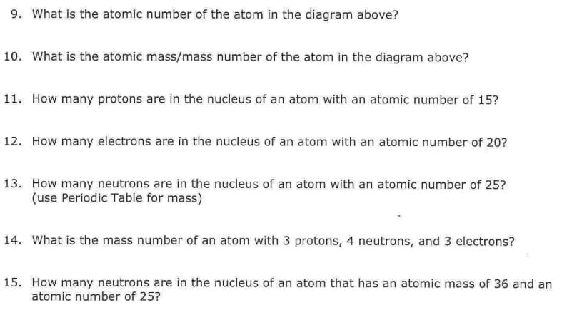 9. What is the atomic number of the atom in the diagram above?
10. What is the atomic mass/mass number of the atom in the diagram above?
11. How many protons are in the nucleus of an atom with an atomic number of 15?
12. How many electrons are in the nucleus of an atom with an atomic number of 20?
13. How many neutrons are in the nucleus of an atom with an atomic number of 25?
(use Periodic Table for mass)
14. What is the mass number of an atom with 3 protons, 4 neutrons, and 3 electrons?
15. How many neutrons are in the nucleus of an atom that has an atomic mass of 36 and an
atomic number of 25?
