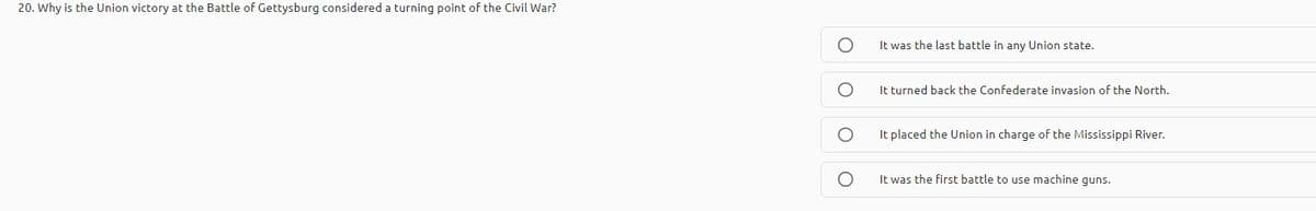 20. Why is the Union victory at the Battle of Gettysburg considered a turning point of the Civil War?
It was the last battle in any Union state.
It turned back the Confederate invasion of the North.
It placed the Union in charge of the Mississippi River.
It was the first battle to use machine quns.
