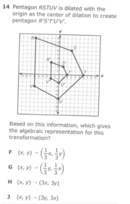 14 Pentagon RSTUV is dilated with the
origin as the center of dilation to create
pentagon R'S'T'U'v'.
Based on this information, which gives
the algebraic representation for this
transformation?
F (K. v) - G)
(X, Y)
G (x, Y) - Gr)
н (х, у) - (3х, З3у)
J (x, y) • (3y, 3x)
