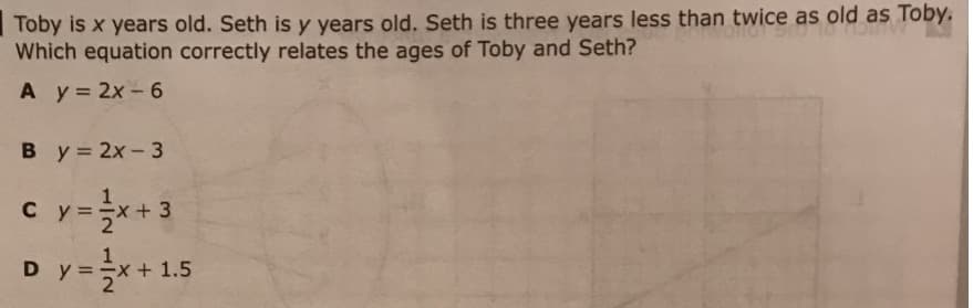 Toby is x years old. Seth is y years old. Seth is three years less than twice as old as Toby.,
Which equation correctly relates the ages of Toby and Seth?
A y 2x-6
By 2x-3
c y=+3
Dy=+1.5
с у
-x+1,5
