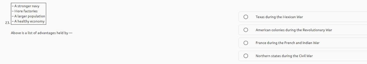 - A stronger navy
|- More factories
- A larger population
- A healthy economy
Texas during the Mexican War
23.
American colonies during the Revolutionary War
Above is a list of advantages held by -
France during the French and Indian War
Northern states during the Civil War
