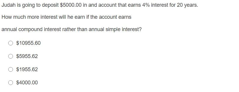 Judah is going to deposit $5000.00 in and account that earns 4% interest for 20 years.
How much more interest will he earn if the account earns
annual compound interest rather than annual simple interest?
$10955.60
$5955.62
$1955.62
$4000.00
