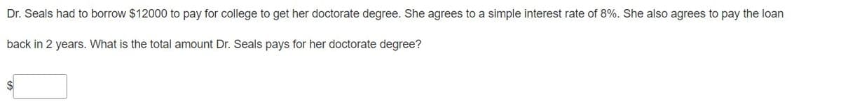 Dr. Seals had to borrow $12000 to pay for college to get her doctorate degree. She agrees to a simple interest rate of 8%. She also agrees to pay the loan
back in 2 years. What is the total amount Dr. Seals pays for her doctorate degree?
