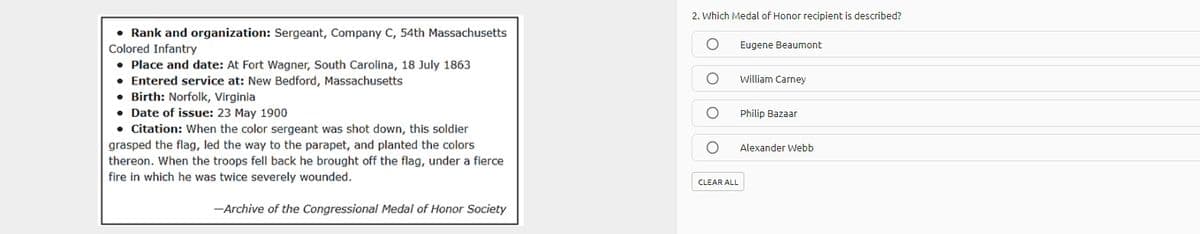 2. Which Medal of Honor recipient is described?
• Rank and organization: Sergeant, Company C, 54th Massachusetts
Colored Infantry
• Place and date: At Fort Wagner, South Carolina, 18 July 1863
• Entered service at: New Bedford, Massachusetts
• Birth: Norfolk, Virginia
• Date of issue: 23 May 1900
• Citation: When the color sergeant was shot down, this soldier
Eugene Beaumont
william Carney
Philip Bazaar
grasped the flag, led the way to the parapet, and planted the colors
thereon. When the troops fell back he brought off the flag, under a fierce
fire in which he was twice severely wounded.
Alexander Webb
CLEAR ALL
-Archive of the Congressional Medal of Honor Society
