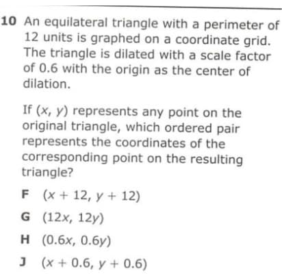 10 An equilateral triangle with a perimeter of
12 units is graphed on a coordinate grid.
The triangle is dilated with a scale factor
of 0.6 with the origin as the center of
dilation.
If (x, y) represents any point on the
original triangle, which ordered pair
represents the coordinates of the
corresponding point on the resulting
triangle?
F (x + 12, y + 12)
G (12x, 12y)
н (0.6х, 0.бу)
J (x + 0.6, y + 0.6)
