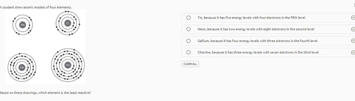 A student drew atomic models of four elements.
Tin, because it has five energy levels with four electrons in the fifth level
Neon, because it has two energy levels with eight electrons in the second level
Gallium, because it has four energy levels with three electrons in the fourth level
Chlorine, because it has three energy levels with seven electrons in the third level
CLEAR ALL
Based on these drawings, which element is the least reactive?
O O O O
