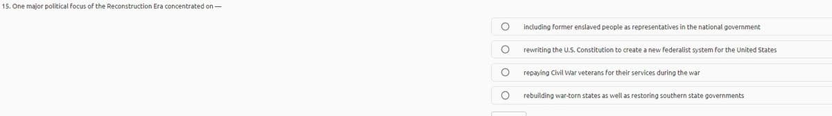 15. One major political focus of the Reconstruction Era concentrated on -
including former enslaved people as representatives in the national government
rewriting the U.S. Constitution to create a new federalist system for the United States
repaying Civil War veterans for their services during the war
rebuilding war-torn states as well as restoring southern state governments
