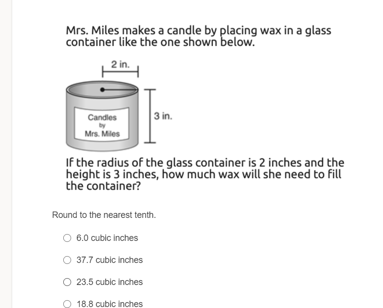 Mrs. Miles makes a candle by placing wax in a glass
container like the one shown below.
2 in.
3 in.
Candles
by
Mrs. Miles
If the radius of the glass container is 2 inches and the
height is 3 inches, how much wax will she need to fill
the container?
Round to the nearest tenth.
6.0 cubic inches
O 37.7 cubic inches
O 23.5 cubic inches
18.8 cubic inches
