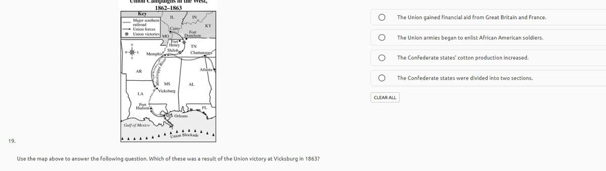 Memphis
Uhlon Campaigns
the West,
1862–1863
Key
IL
IN
The Union gained financial aid from Great Britain and France.
Major southern
railroad
Union forces
* Union victories MO.
KY
Cairo
Fort
Donelson
The Union armies began to enlist African American soldiers.
Fort
Henry
TN
Shiloh
Memphis
Chattanooga
The Confederate states' cotton production increased.
Atlanta
AR
The Confederate states were divided into two sections.
MS
AL
*Vicksburg
LA
CLEAR ALL
Port
Hudsone
FL
Orleans
Gulf of Mexico
Union Blockade
19.
Use the map above to answer the following question. Which of these was a result of the Union victory at Vicksburg in 1863?
ippi
River

