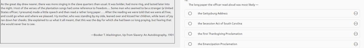 As the great day drew nearer, there was more singing in the slave quarters than usual. It was bolder, had more ring, and lasted later into
the night. Most of the verses of the plantation songs had some reference to freedom.... Some man who seemed to be a stranger (a United
States officer, I presume) made a little speech and then read a rather long paper... After the reading we were told that we were all free,
and could go when and where we pleased. My mother, who was standing by my side, leaned over and kissed her children, while tears of joy
ran down her cheeks. She explained to us what it all meant, that this was the day for which she had been so long praying, but fearing that
she would never live to see.
The long paper the officer read aloud was most likely -
the Gettysburg Address
the Secession Act of South Carolina
-Booker T. Washington, Up from Slavery: An Autobiography, 1901
the first Thanksgiving Proclamation
the Emancipation Proclamation
