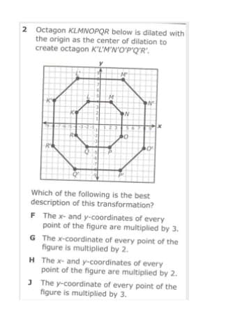 2 Octagon KLMNOPQR below is dilated with
the origin as the center of dilation to
create octagon K'L'M'N'O'P'Q'R'.
R
Which of the following is the best
description of this transformation?
F The x- and y-coordinates of every
point of the figure are multiplied by 3.
G The x-coordinate of every point of the
figure is multiplied by 2.
H The x- and y-coordinates of every
point of the figure are multiplied by 2.
J The y-coordinate of every point of the
figure is multiplied by 3.
