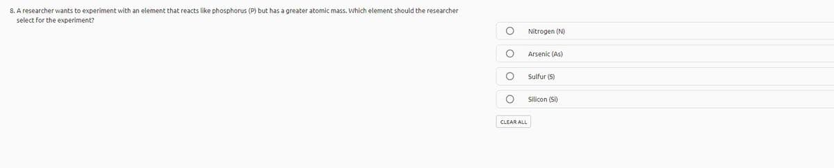 8. A researcher wants to experiment with an element that reacts like phosphorus (P) but has a greater atomic mass. Which element should the researcher
select for the experiment?
Nitrogen (N)
Arsenic (As)
Sulfur (S)
Silicon (Si)
CLEAR ALL
