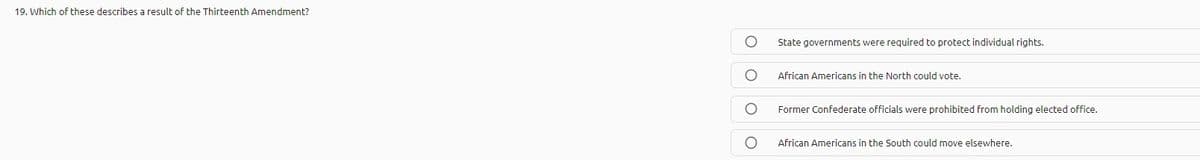 19. Which of these describes a result of the Thirteenth Amendment?
State governments were required to protect individual rights.
African Americans in the North could vote.
Former Confederate officials were prohibited from holding elected office.
African Americans in the South could move elsewhere.
