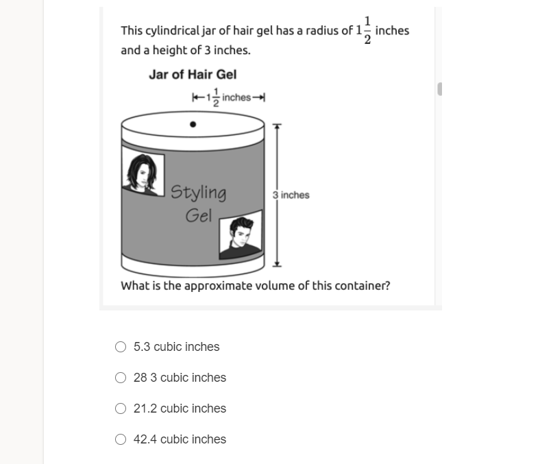 1
This cylindrical jar of hair gel has a radius of 1 inches
and a height of 3 inches.
Jar of Hair Gel
K1 inches
I Styling
3 inches
Gel
What is the approximate volume of this container?
5.3 cubic inches
28 3 cubic inches
21.2 cubic inches
O 42.4 cubic inches
