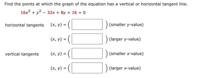 Find the points at which the graph of the equation has a vertical or horizontal tangent line.
16x² + y² - 32x + 8y + 16 = 0
(x, y) =
horizontal tangents
vertical tangents
(x, y) =
(x, y) =
(x, y) =
(smaller y-value)
(larger y-value)
(smaller x-value)
) (larger x-value)