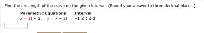 Find the arc length of the curve on the given interval. (Round your answer to three decimal places.)
Parametric Equations
Interval
x = 8t + 5, y = 7 - 5t
-1 ≤t≤ 3
