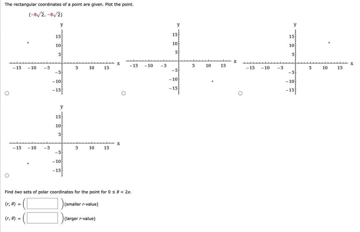 The rectangular coordinates of a point are given. Plot the point.
(-8√2,-8√2)
O
-15
-15
(r, 0) =
-10 -5
(r, 0) =
-10 -5
y
15
10
5
-5
-10
-15
y
15
10
5
-5
-10
-15
5 10
5
علل
10 15
(smaller r-value)
15
(larger r-value)
Find two sets of polar coordinates for the point for 0 ≤ 0 < 2.
X
O
-15 -10 -5
y
15
10
5
-5
-10
-15
5
10
15
X
-15 -10 -5
y
15
10
5
-5
-10
-15
5 10
طلا
15